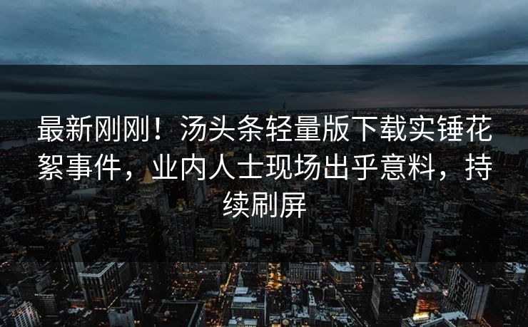 最新刚刚！汤头条轻量版下载实锤花絮事件，业内人士现场出乎意料，持续刷屏