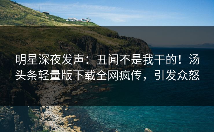 明星深夜发声：丑闻不是我干的！汤头条轻量版下载全网疯传，引发众怒