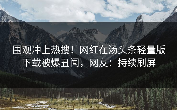 围观冲上热搜！网红在汤头条轻量版下载被爆丑闻，网友：持续刷屏