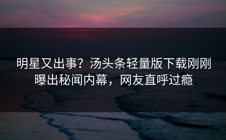明星又出事？汤头条轻量版下载刚刚曝出秘闻内幕，网友直呼过瘾