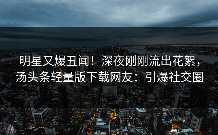 明星又爆丑闻！深夜刚刚流出花絮，汤头条轻量版下载网友：引爆社交圈