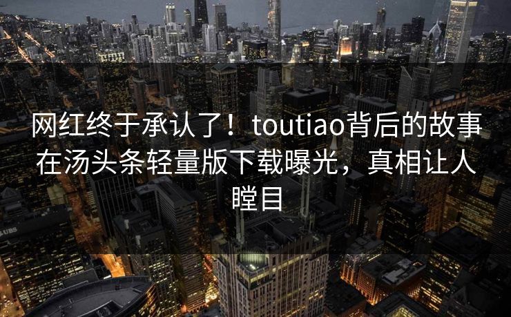 网红终于承认了！toutiao背后的故事在汤头条轻量版下载曝光，真相让人瞠目