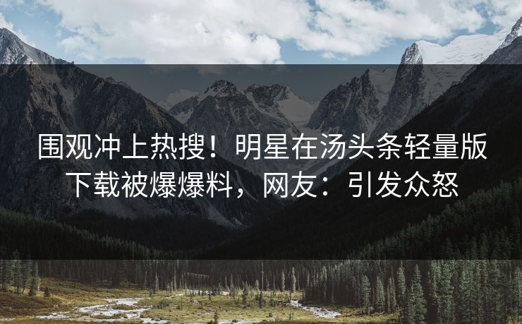 围观冲上热搜！明星在汤头条轻量版下载被爆爆料，网友：引发众怒