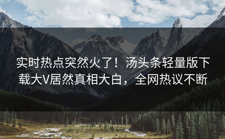 实时热点突然火了！汤头条轻量版下载大V居然真相大白，全网热议不断