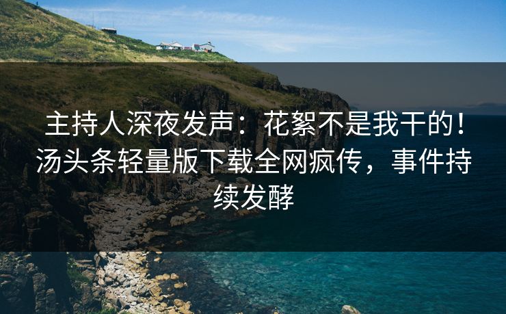 主持人深夜发声：花絮不是我干的！汤头条轻量版下载全网疯传，事件持续发酵