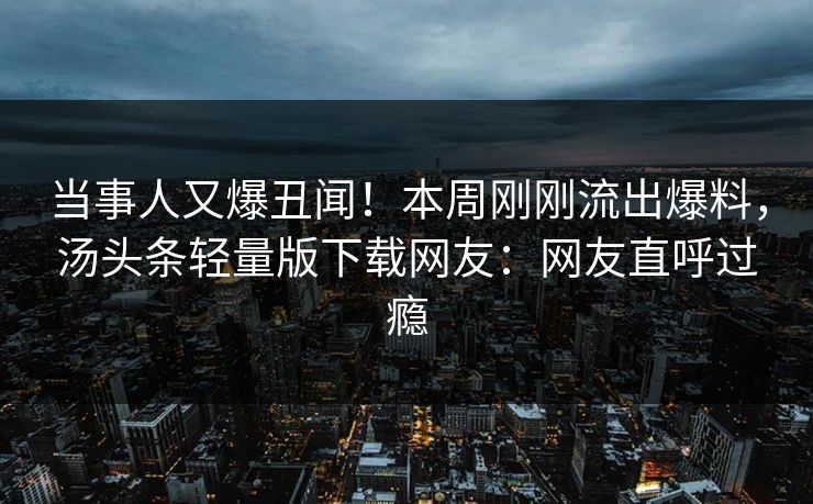 当事人又爆丑闻！本周刚刚流出爆料，汤头条轻量版下载网友：网友直呼过瘾