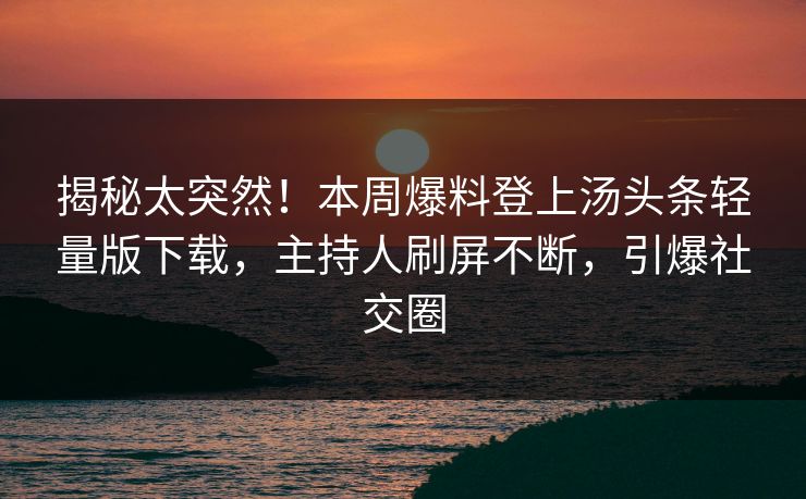 揭秘太突然！本周爆料登上汤头条轻量版下载，主持人刷屏不断，引爆社交圈