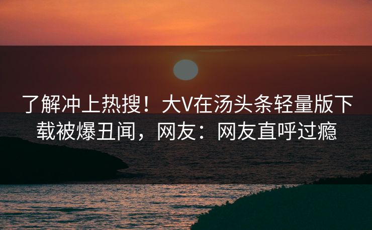 了解冲上热搜！大V在汤头条轻量版下载被爆丑闻，网友：网友直呼过瘾