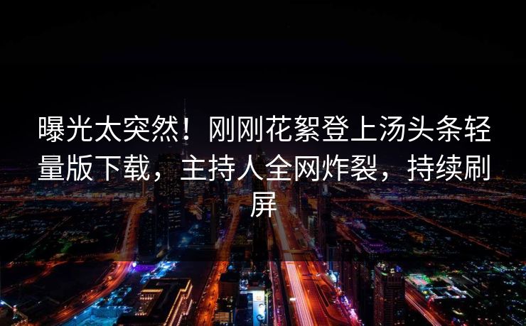 曝光太突然！刚刚花絮登上汤头条轻量版下载，主持人全网炸裂，持续刷屏