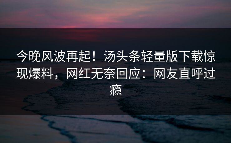 今晚风波再起！汤头条轻量版下载惊现爆料，网红无奈回应：网友直呼过瘾