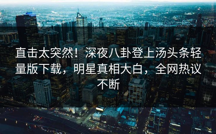 直击太突然！深夜八卦登上汤头条轻量版下载，明星真相大白，全网热议不断