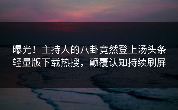 曝光！主持人的八卦竟然登上汤头条轻量版下载热搜，颠覆认知持续刷屏