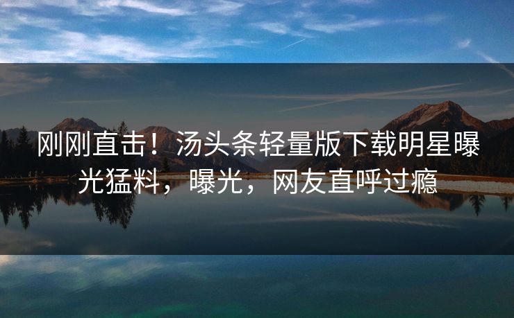 刚刚直击！汤头条轻量版下载明星曝光猛料，曝光，网友直呼过瘾