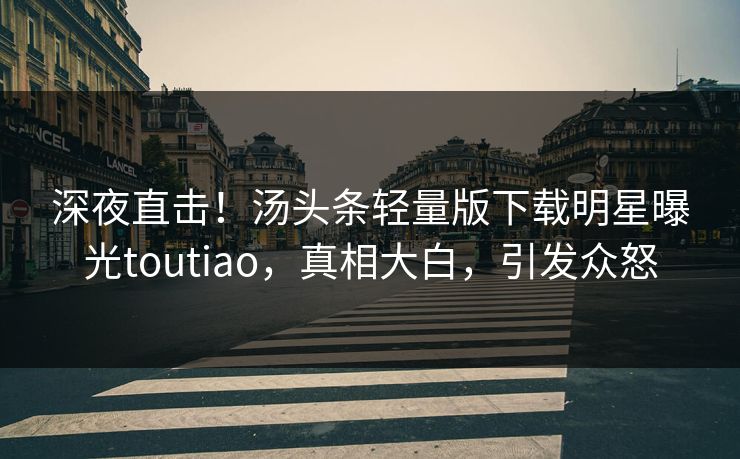 深夜直击！汤头条轻量版下载明星曝光toutiao，真相大白，引发众怒