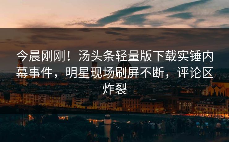 今晨刚刚！汤头条轻量版下载实锤内幕事件，明星现场刷屏不断，评论区炸裂