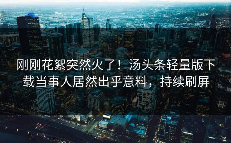 刚刚花絮突然火了！汤头条轻量版下载当事人居然出乎意料，持续刷屏