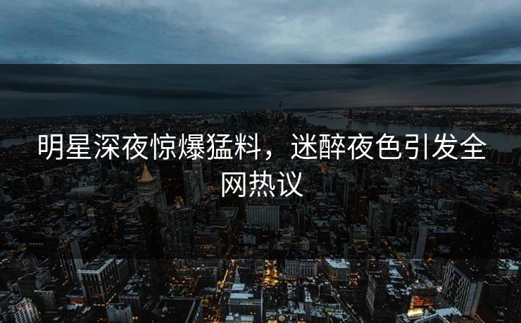 明星深夜惊爆猛料，迷醉夜色引发全网热议