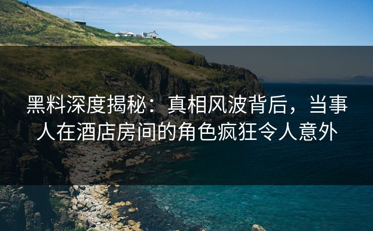 黑料深度揭秘：真相风波背后，当事人在酒店房间的角色疯狂令人意外