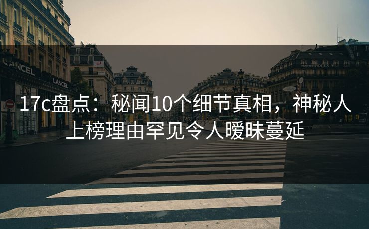 17c盘点：秘闻10个细节真相，神秘人上榜理由罕见令人暧昧蔓延