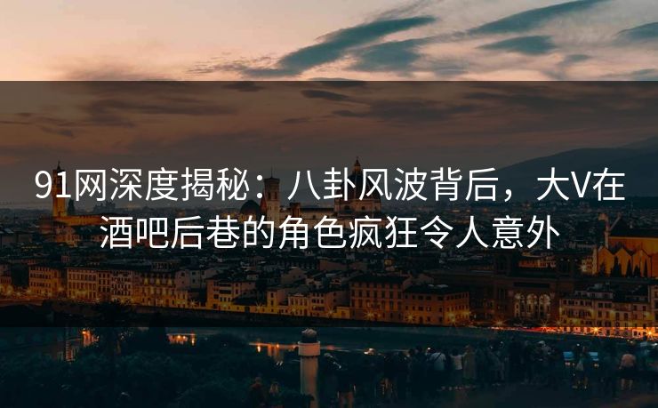 91网深度揭秘：八卦风波背后，大V在酒吧后巷的角色疯狂令人意外