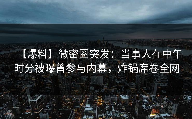 【爆料】微密圈突发：当事人在中午时分被曝曾参与内幕，炸锅席卷全网