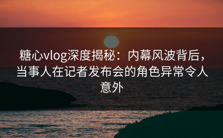 糖心vlog深度揭秘：内幕风波背后，当事人在记者发布会的角色异常令人意外