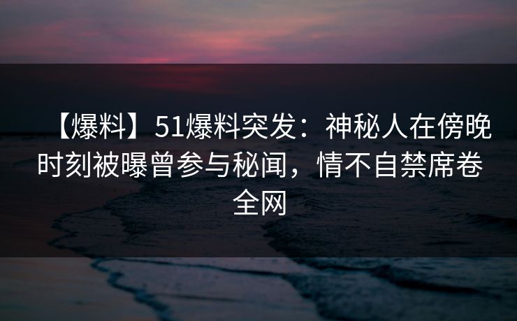 【爆料】51爆料突发：神秘人在傍晚时刻被曝曾参与秘闻，情不自禁席卷全网