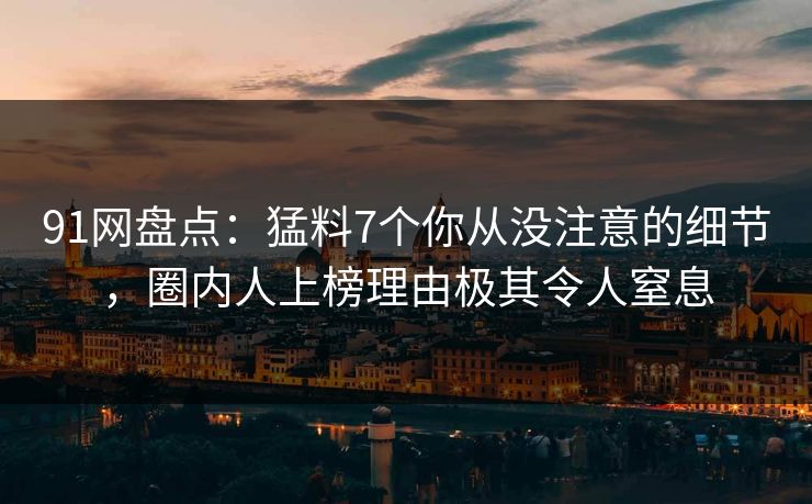91网盘点：猛料7个你从没注意的细节，圈内人上榜理由极其令人窒息