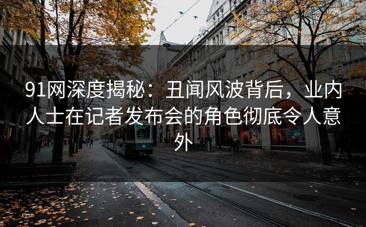 91网深度揭秘：丑闻风波背后，业内人士在记者发布会的角色彻底令人意外