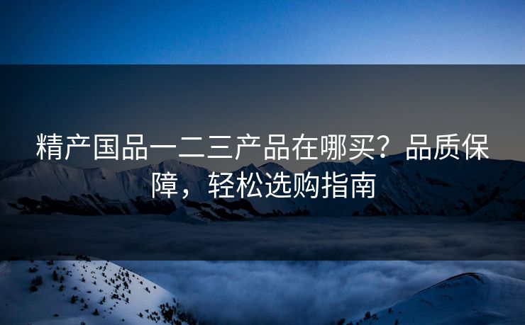 精产国品一二三产品在哪买？品质保障，轻松选购指南