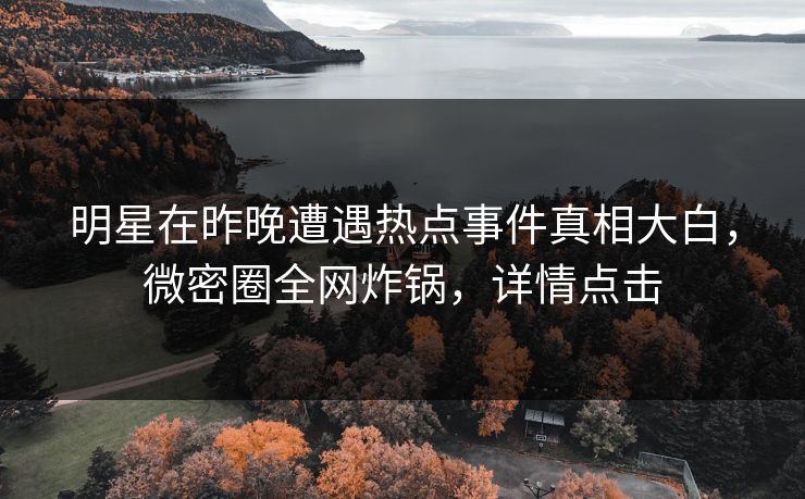 明星在昨晚遭遇热点事件真相大白，微密圈全网炸锅，详情点击