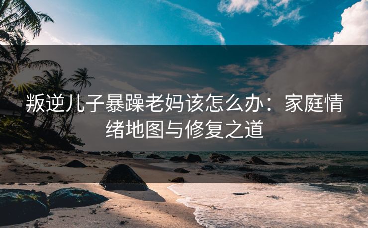叛逆儿子暴躁老妈该怎么办：家庭情绪地图与修复之道