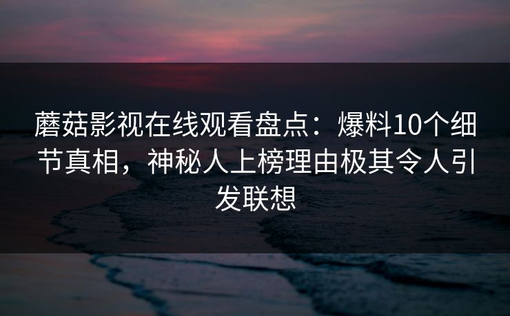 蘑菇影视在线观看盘点：爆料10个细节真相，神秘人上榜理由极其令人引发联想