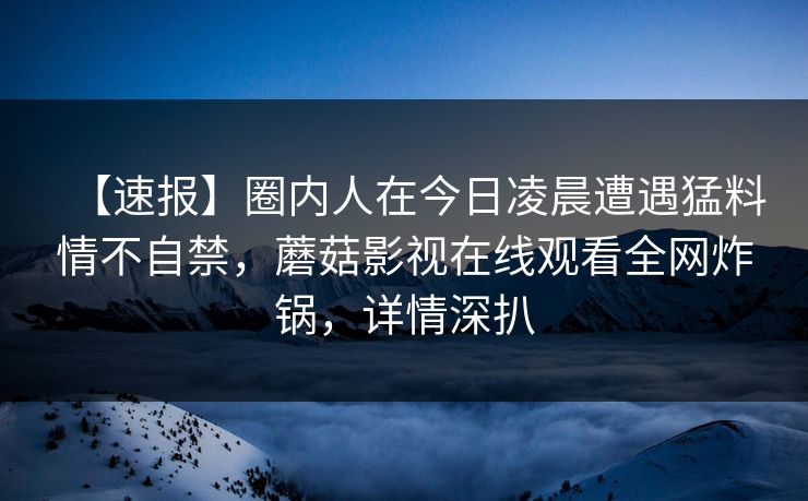 【速报】圈内人在今日凌晨遭遇猛料情不自禁，蘑菇影视在线观看全网炸锅，详情深扒