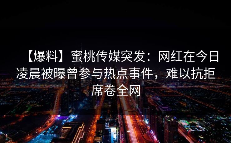 【爆料】蜜桃传媒突发：网红在今日凌晨被曝曾参与热点事件，难以抗拒席卷全网