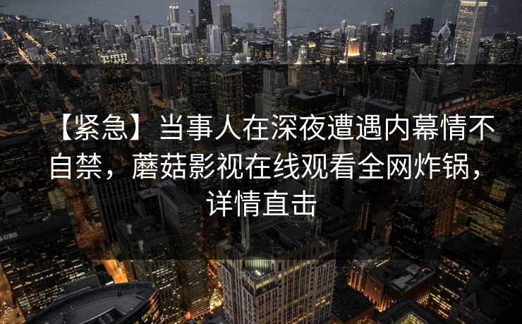 【紧急】当事人在深夜遭遇内幕情不自禁，蘑菇影视在线观看全网炸锅，详情直击