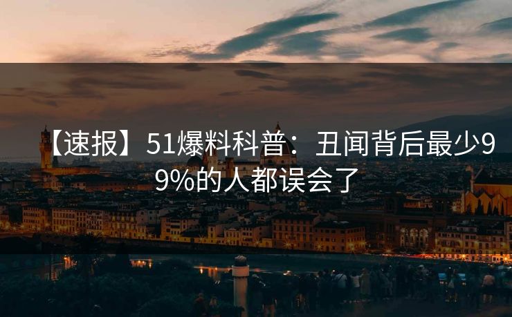 【速报】51爆料科普：丑闻背后最少99%的人都误会了