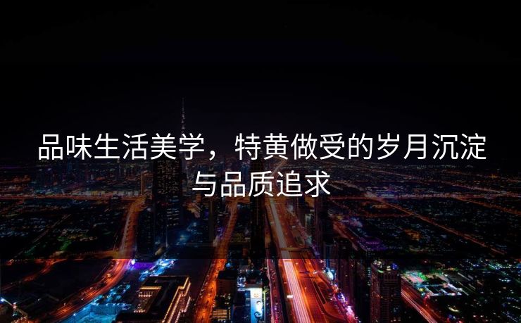 品味生活美学，特黄做受的岁月沉淀与品质追求