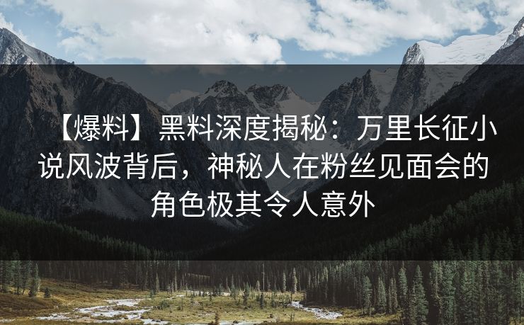 【爆料】黑料深度揭秘：万里长征小说风波背后，神秘人在粉丝见面会的角色极其令人意外