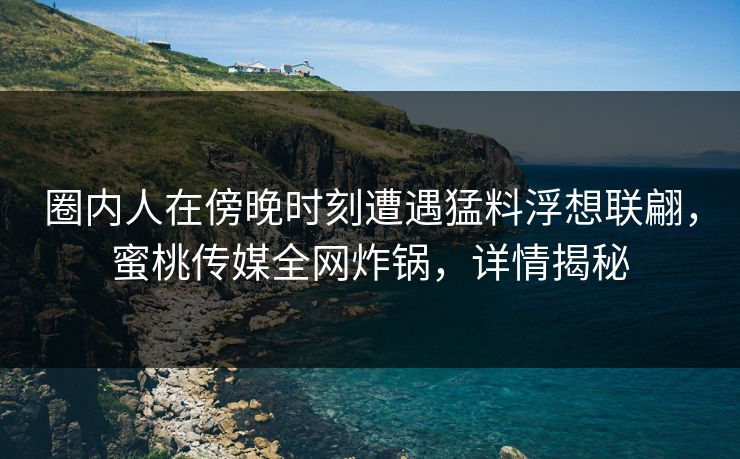 圈内人在傍晚时刻遭遇猛料浮想联翩，蜜桃传媒全网炸锅，详情揭秘