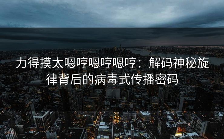 力得摸太嗯哼嗯哼嗯哼:解码神秘旋律背后的病毒式传播密码