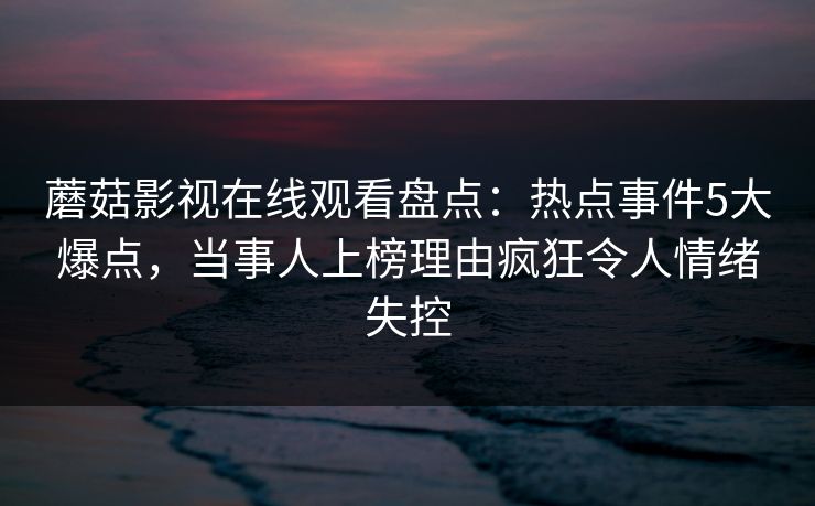 蘑菇影视在线观看盘点：热点事件5大爆点，当事人上榜理由疯狂令人情绪失控