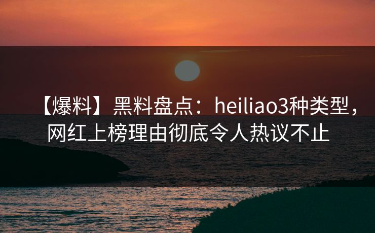 【爆料】黑料盘点：heiliao3种类型，网红上榜理由彻底令人热议不止