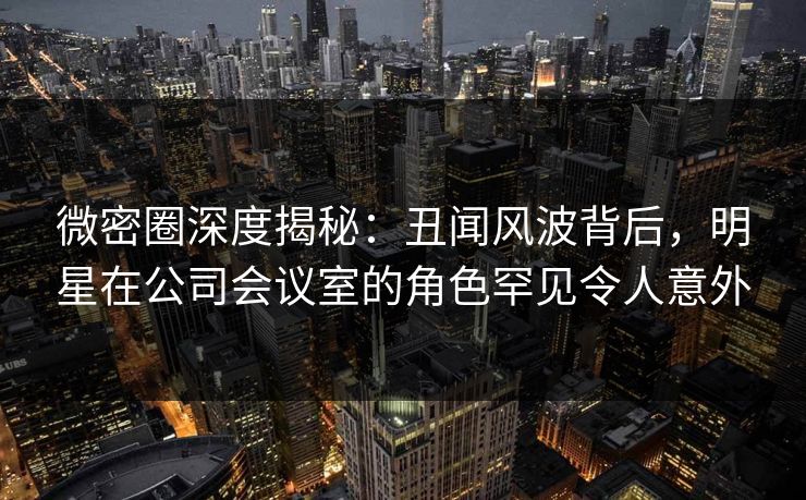 微密圈深度揭秘：丑闻风波背后，明星在公司会议室的角色罕见令人意外