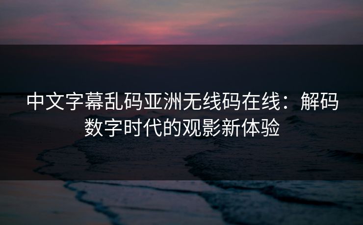 中文字幕乱码亚洲无线码在线：解码数字时代的观影新体验