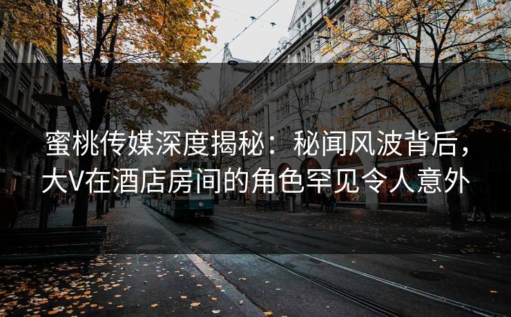 蜜桃传媒深度揭秘：秘闻风波背后，大V在酒店房间的角色罕见令人意外
