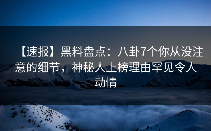 【速报】黑料盘点：八卦7个你从没注意的细节，神秘人上榜理由罕见令人动情