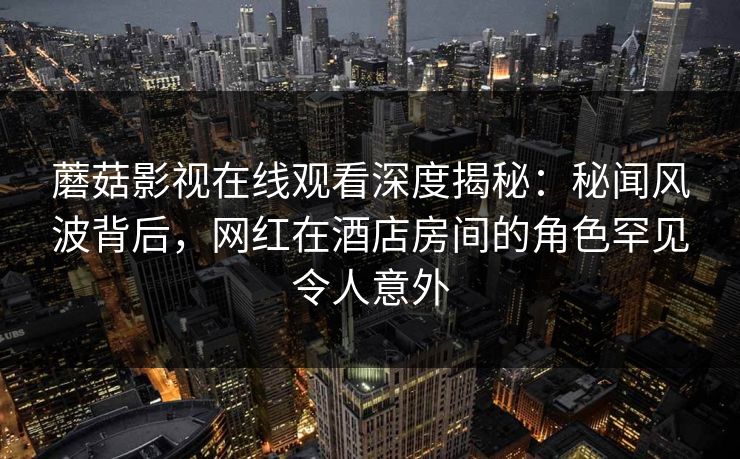 蘑菇影视在线观看深度揭秘：秘闻风波背后，网红在酒店房间的角色罕见令人意外