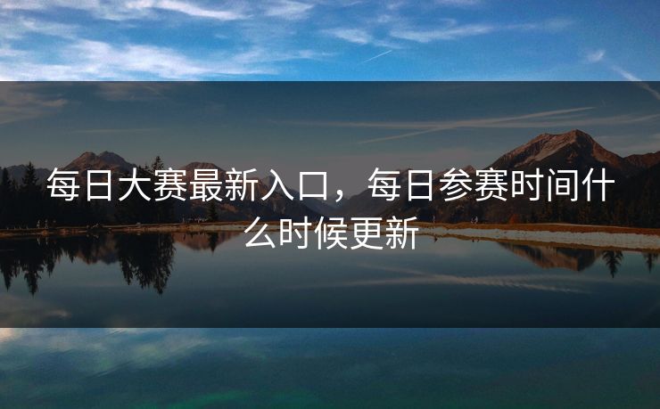 每日大赛最新入口，每日参赛时间什么时候更新