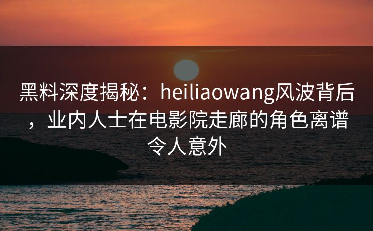 黑料深度揭秘:heiliaowang风波背后,业内人士在电影院走廊的角色离谱令人意外 黑料深度揭秘:heiliaowang风波背后,业内人士在电影院走廊的角色离谱令人意外
